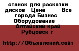 станок для раскатки дисков › Цена ­ 75 - Все города Бизнес » Оборудование   . Алтайский край,Рубцовск г.